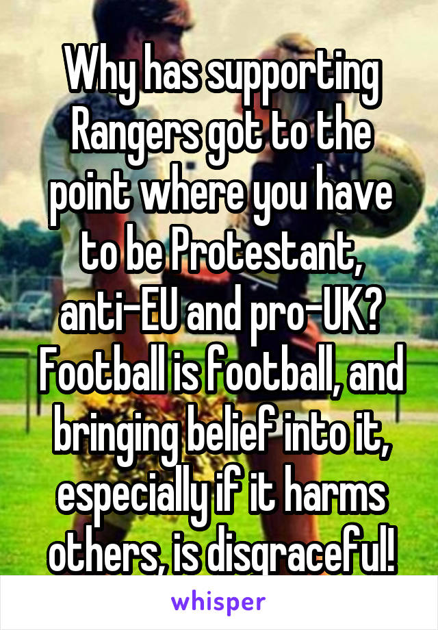 Why has supporting Rangers got to the point where you have to be Protestant, anti-EU and pro-UK? Football is football, and bringing belief into it, especially if it harms others, is disgraceful!