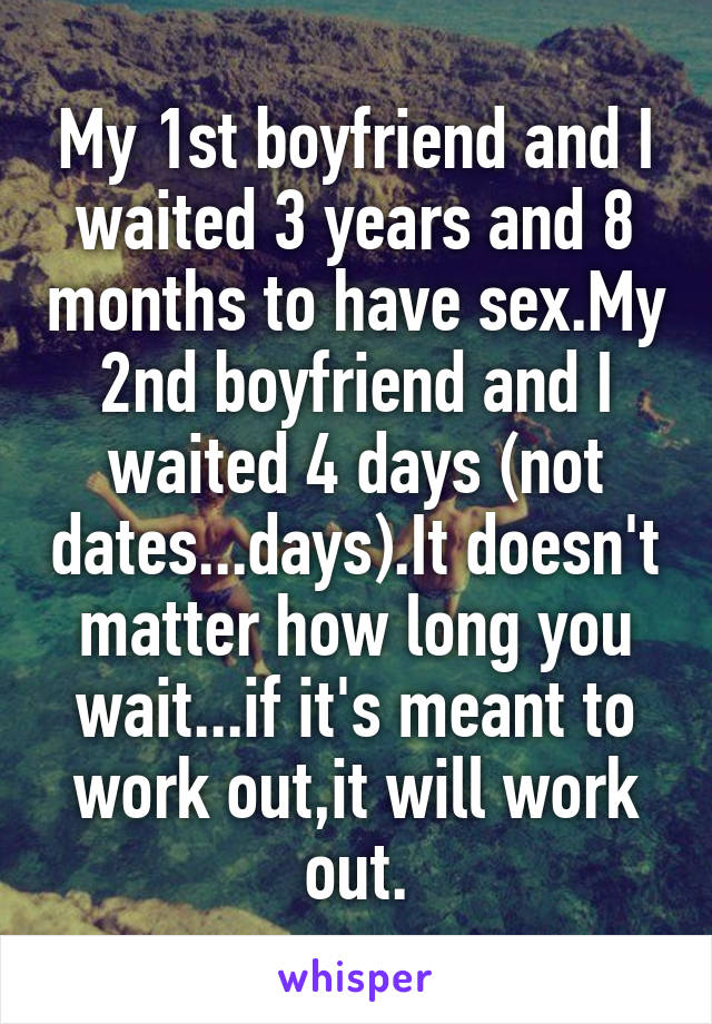 My 1st boyfriend and I waited 3 years and 8 months to have sex.My 2nd boyfriend and I waited 4 days (not dates...days).It doesn't matter how long you wait...if it's meant to work out,it will work out.