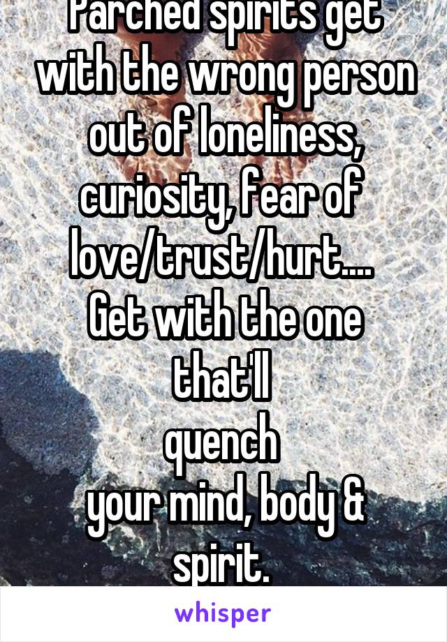 Parched spirits get with the wrong person out of loneliness, curiosity, fear of 
love/trust/hurt.... 
Get with the one that'll 
quench 
your mind, body & spirit. 
..or be thirsty forever