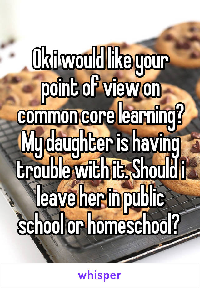 Ok i would like your point of view on common core learning? My daughter is having trouble with it. Should i leave her in public school or homeschool? 
