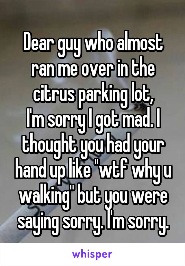 Dear guy who almost ran me over in the citrus parking lot,
I'm sorry I got mad. I thought you had your hand up like "wtf why u walking" but you were saying sorry. I'm sorry.