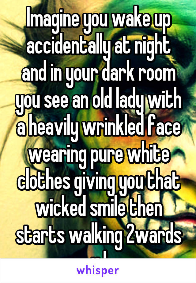 Imagine you wake up accidentally at night and in your dark room you see an old lady with a heavily wrinkled face wearing pure white clothes giving you that wicked smile then starts walking 2wards u !