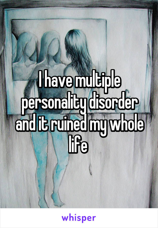 I have multiple personality disorder and it ruined my whole life 