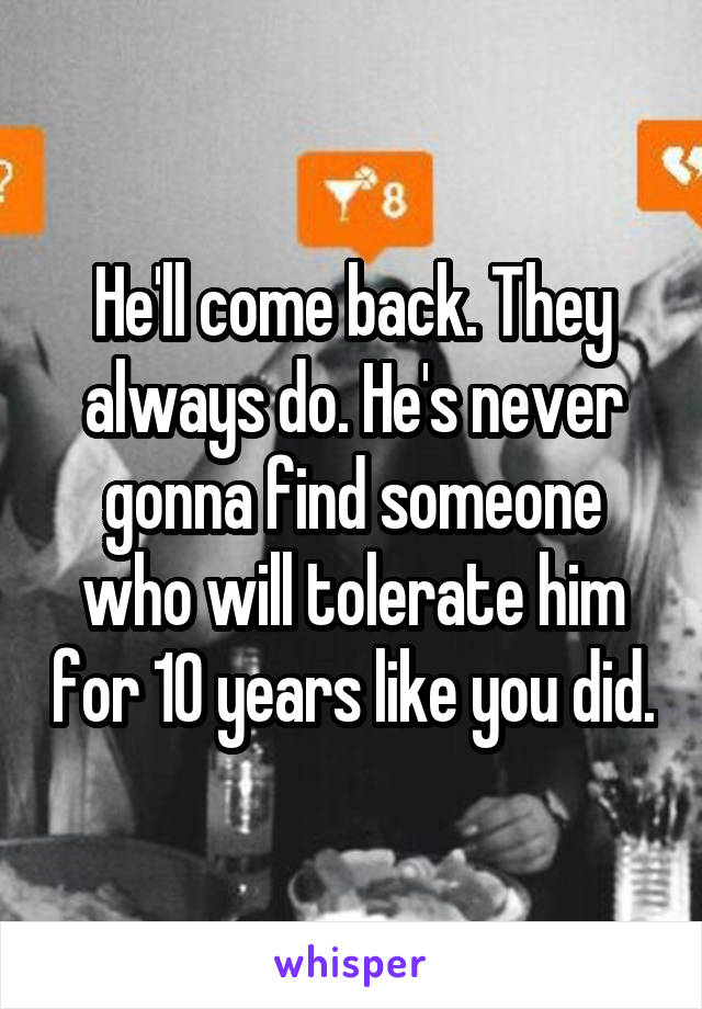 He'll come back. They always do. He's never gonna find someone who will tolerate him for 10 years like you did.