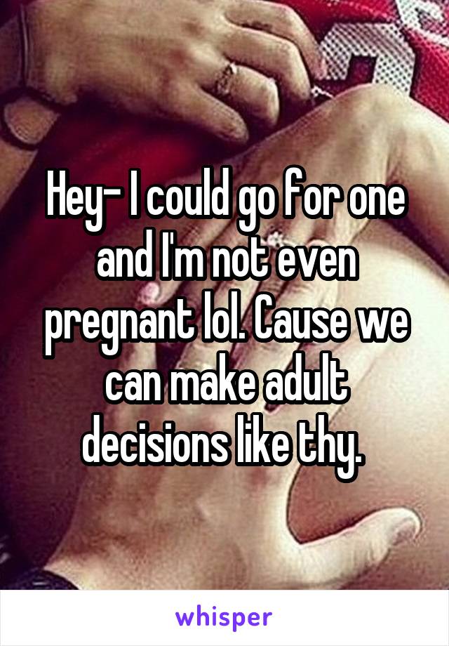 Hey- I could go for one and I'm not even pregnant lol. Cause we can make adult decisions like thy. 