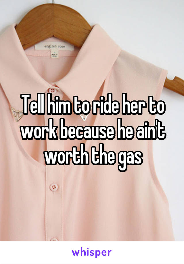Tell him to ride her to work because he ain't worth the gas