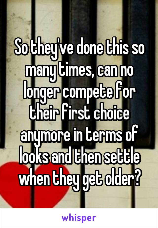 So they've done this so many times, can no longer compete for their first choice anymore in terms of looks and then settle when they get older?