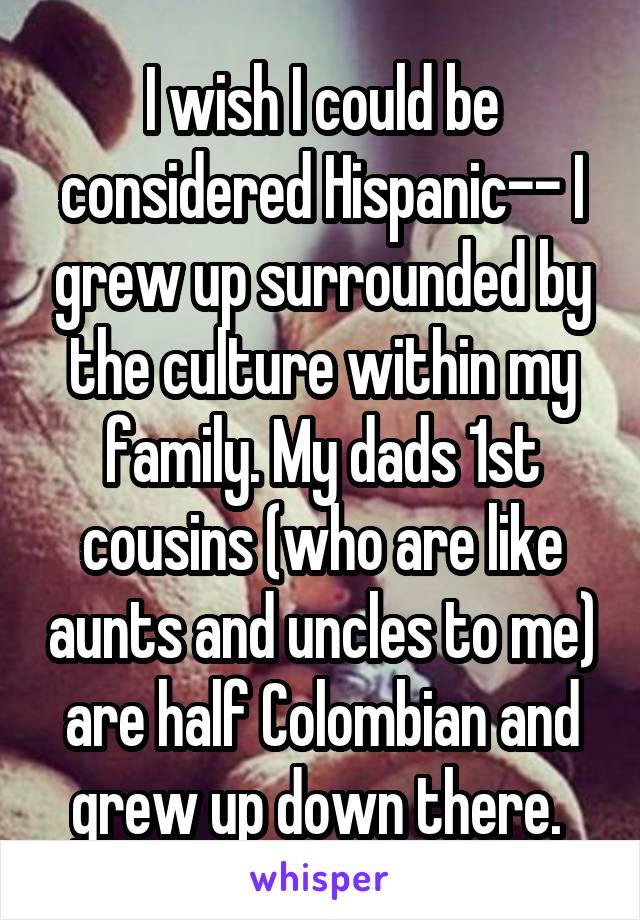 I wish I could be considered Hispanic-- I grew up surrounded by the culture within my family. My dads 1st cousins (who are like aunts and uncles to me) are half Colombian and grew up down there. 