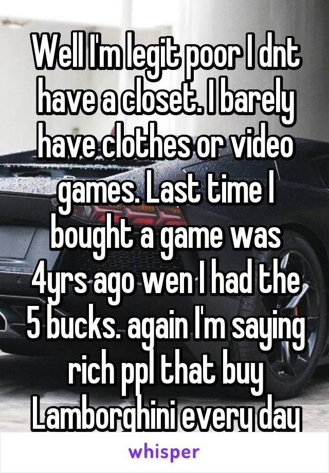 Well I'm legit poor I dnt have a closet. I barely have clothes or video games. Last time I bought a game was 4yrs ago wen I had the 5 bucks. again I'm saying rich ppl that buy Lamborghini every day