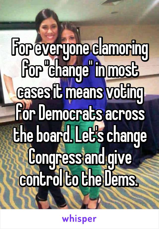 For everyone clamoring for "change" in most cases it means voting for Democrats across the board. Let's change Congress and give control to the Dems. 
