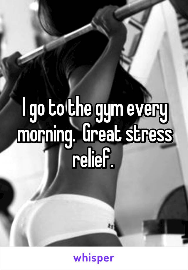 I go to the gym every morning.  Great stress relief. 