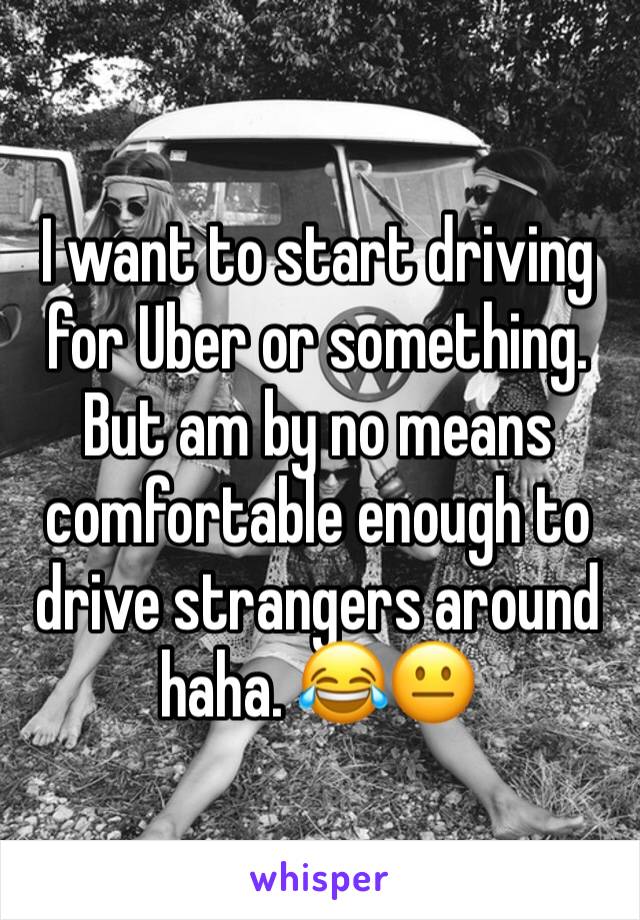 I want to start driving for Uber or something. But am by no means comfortable enough to drive strangers around haha. 😂😐
