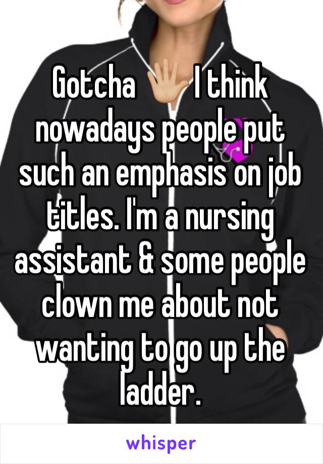 Gotcha 🖐🏼 I think nowadays people put such an emphasis on job titles. I'm a nursing assistant & some people clown me about not wanting to go up the ladder. 
