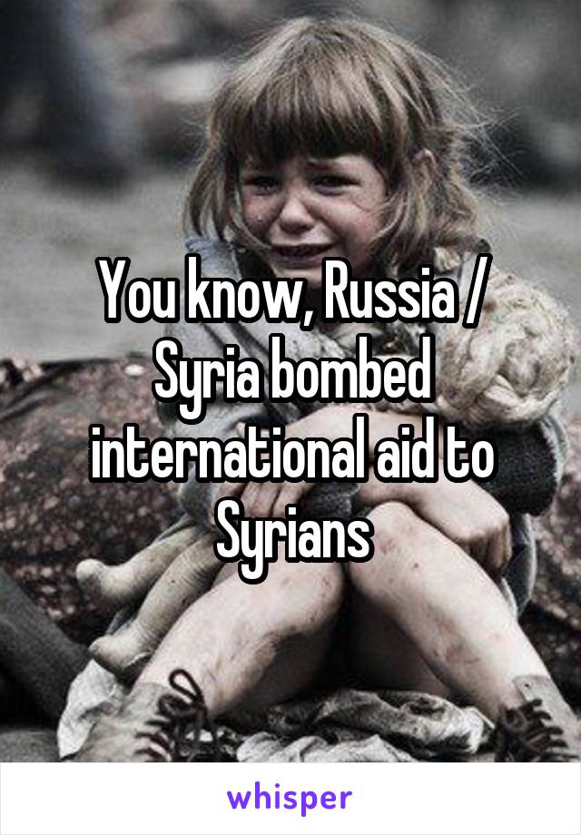 You know, Russia / Syria bombed international aid to Syrians