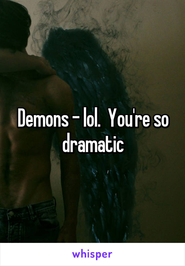 Demons - lol.  You're so dramatic