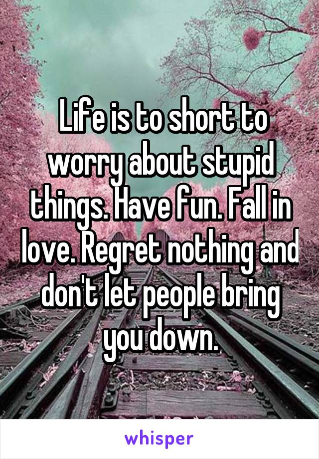 Life is to short to worry about stupid things. Have fun. Fall in love. Regret nothing and don't let people bring you down.