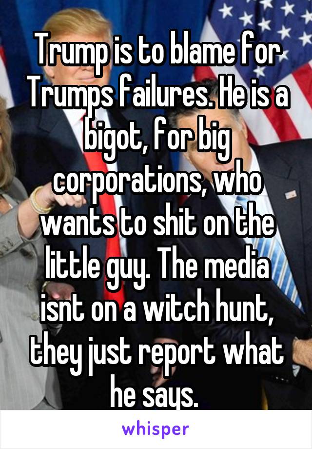Trump is to blame for Trumps failures. He is a bigot, for big corporations, who wants to shit on the little guy. The media isnt on a witch hunt, they just report what he says. 