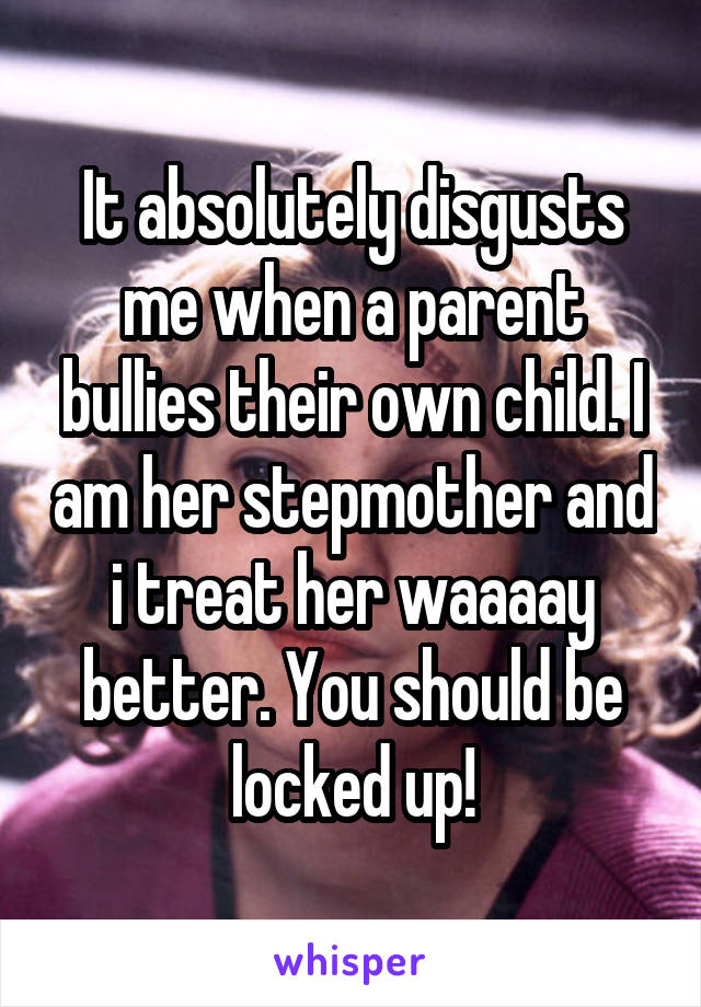 It absolutely disgusts me when a parent bullies their own child. I am her stepmother and i treat her waaaay better. You should be locked up!