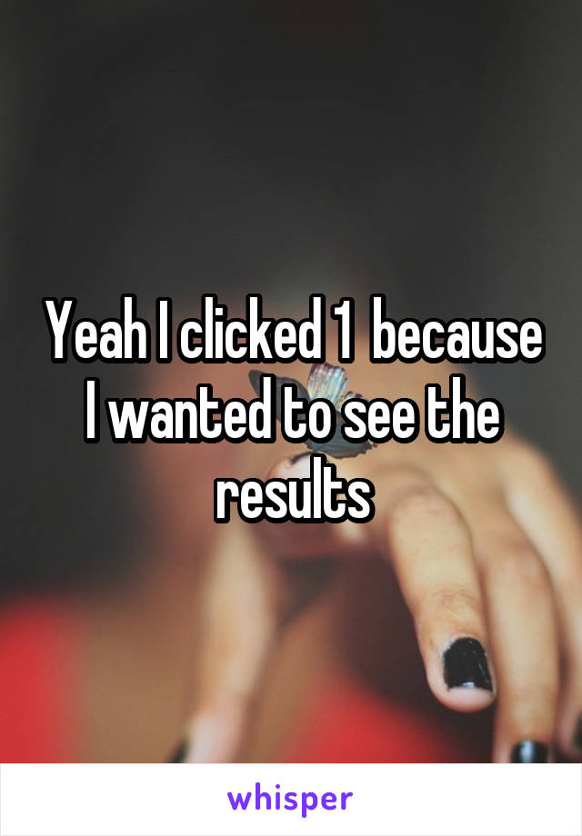 Yeah I clicked 1  because I wanted to see the results