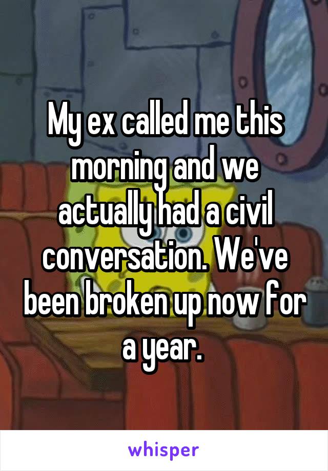 My ex called me this morning and we actually had a civil conversation. We've been broken up now for a year. 