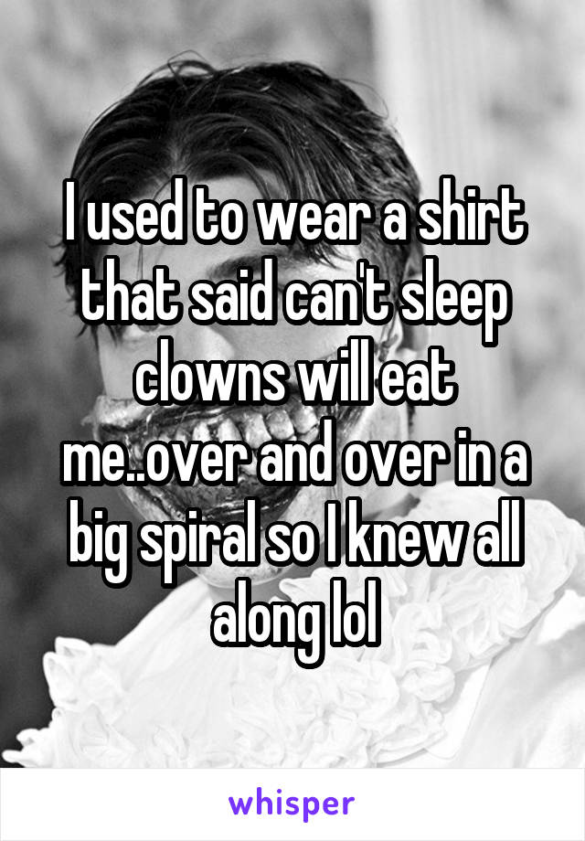 I used to wear a shirt that said can't sleep clowns will eat me..over and over in a big spiral so I knew all along lol