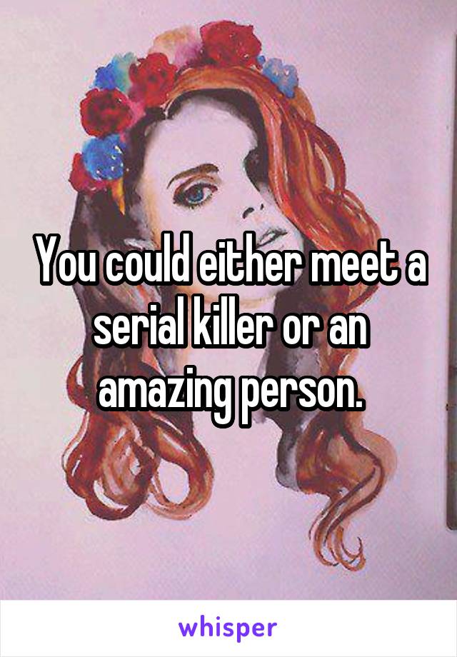 You could either meet a serial killer or an amazing person.