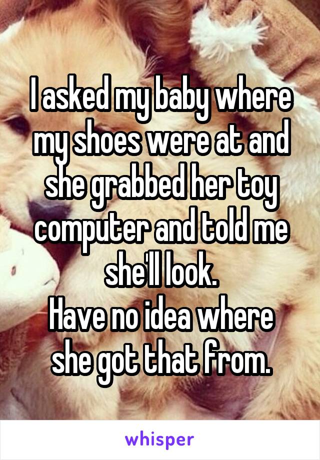I asked my baby where my shoes were at and she grabbed her toy computer and told me she'll look.
Have no idea where she got that from.