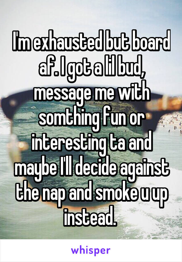 I'm exhausted but board af. I got a lil bud, message me with somthing fun or interesting ta and maybe I'll decide against the nap and smoke u up instead. 