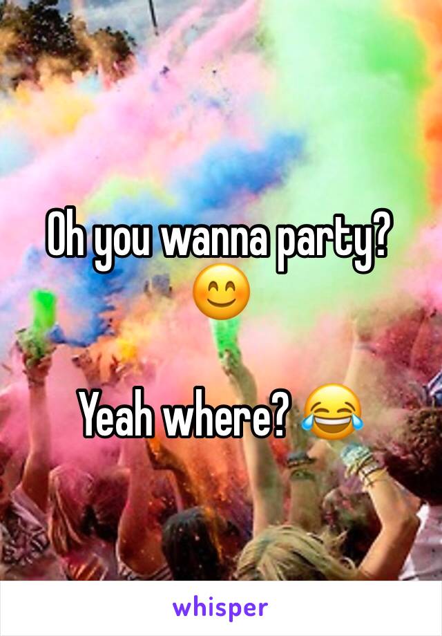 Oh you wanna party? 😊 

Yeah where? 😂