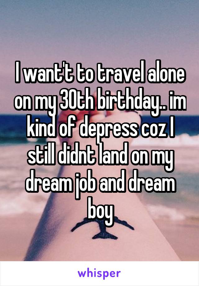 I want't to travel alone on my 30th birthday.. im kind of depress coz I still didnt land on my dream job and dream boy