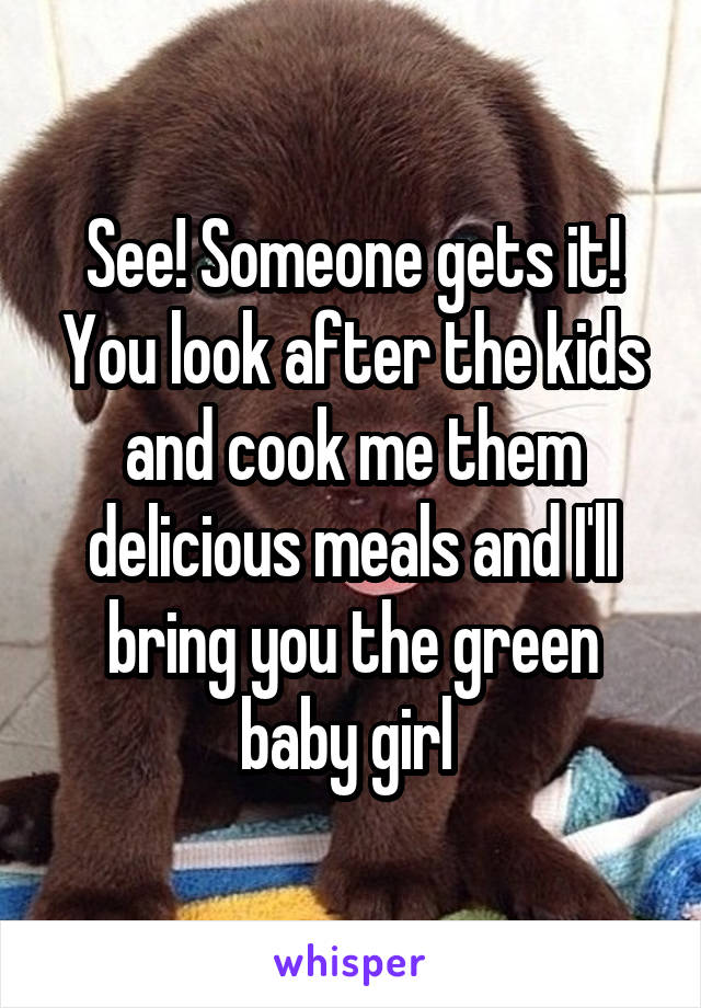 See! Someone gets it! You look after the kids and cook me them delicious meals and I'll bring you the green baby girl 