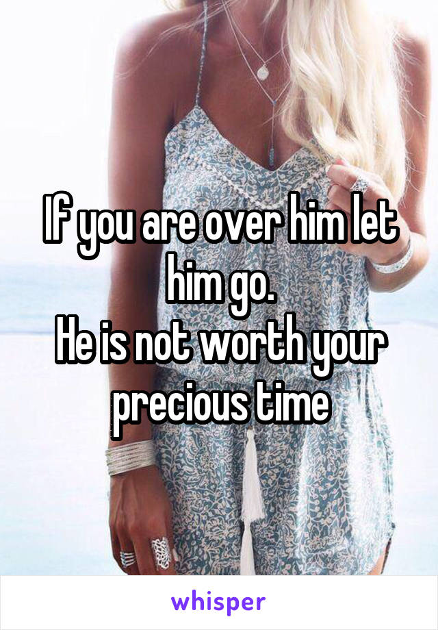 If you are over him let him go.
He is not worth your precious time