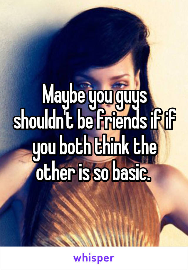 Maybe you guys shouldn't be friends if if you both think the other is so basic. 