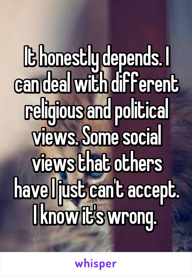 It honestly depends. I can deal with different religious and political views. Some social views that others have I just can't accept. I know it's wrong. 