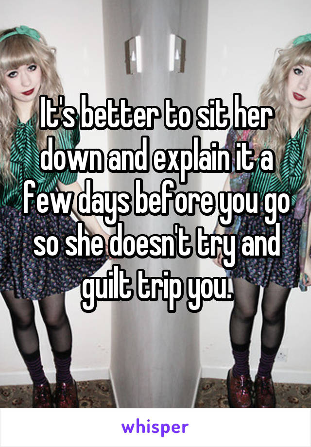 It's better to sit her down and explain it a few days before you go so she doesn't try and guilt trip you.
