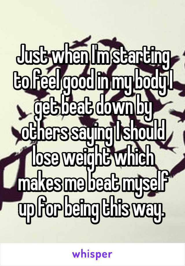 Just when I'm starting to feel good in my body I get beat down by others saying I should lose weight which makes me beat myself up for being this way. 