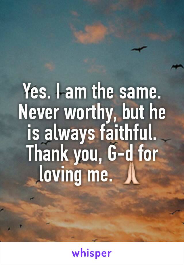 Yes. I am the same. Never worthy, but he is always faithful. Thank you, G-d for loving me. 🙏