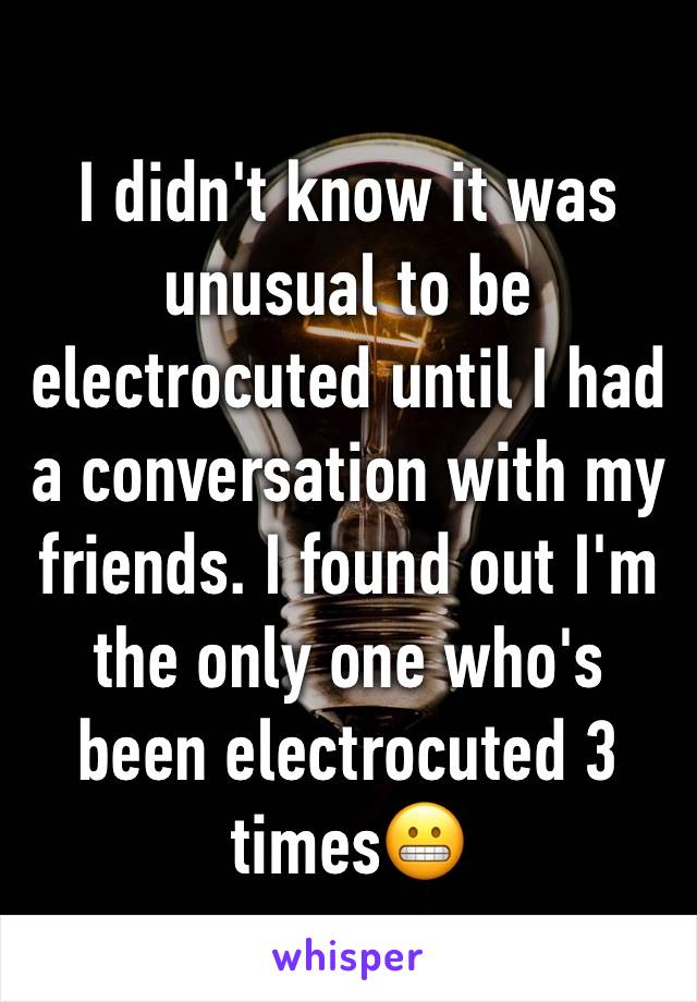 I didn't know it was unusual to be electrocuted until I had a conversation with my friends. I found out I'm the only one who's been electrocuted 3 times😬