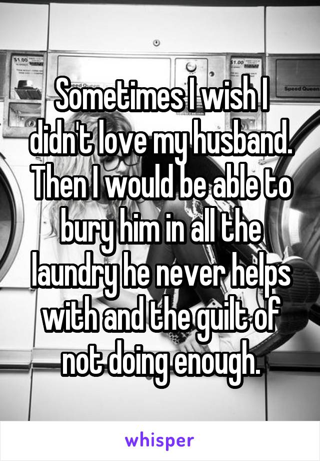 Sometimes I wish I didn't love my husband. Then I would be able to bury him in all the laundry he never helps with and the guilt of not doing enough.