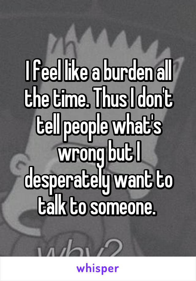 I feel like a burden all the time. Thus I don't tell people what's wrong but I desperately want to talk to someone. 