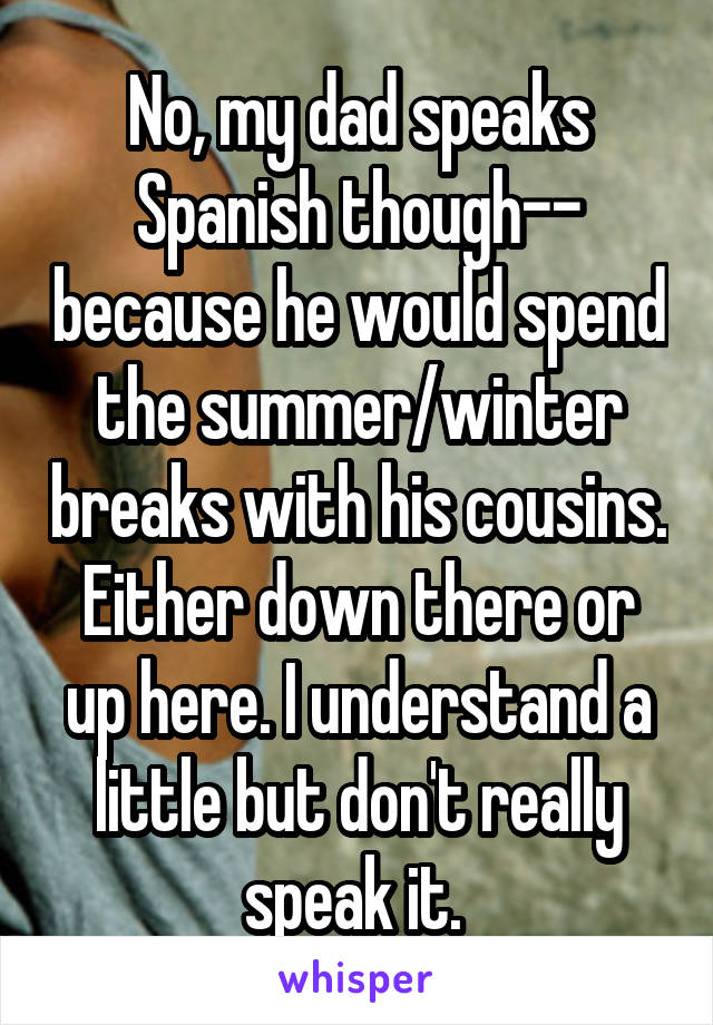 No, my dad speaks Spanish though-- because he would spend the summer/winter breaks with his cousins. Either down there or up here. I understand a little but don't really speak it. 