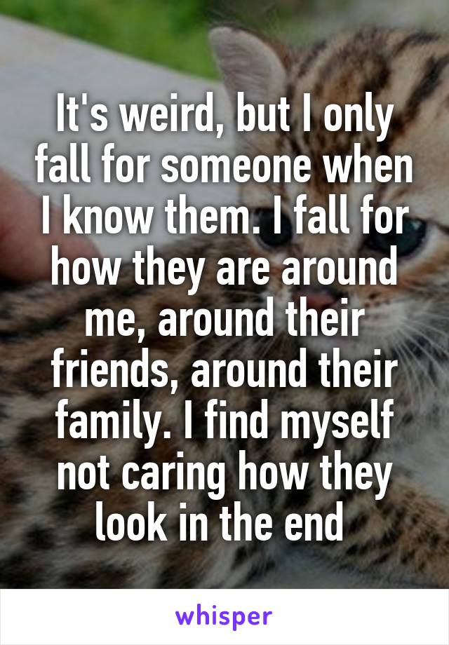 It's weird, but I only fall for someone when I know them. I fall for how they are around me, around their friends, around their family. I find myself not caring how they look in the end 
