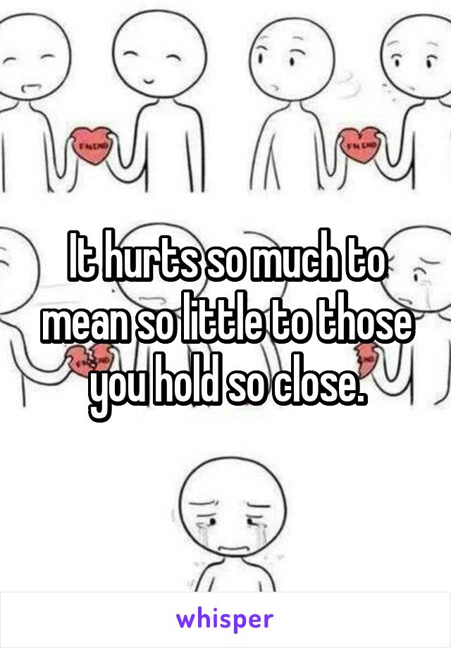 It hurts so much to mean so little to those you hold so close.