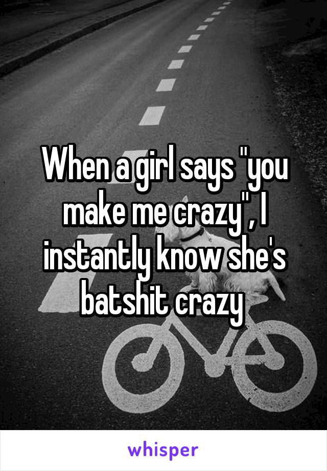 When a girl says "you make me crazy", I instantly know she's batshit crazy 
