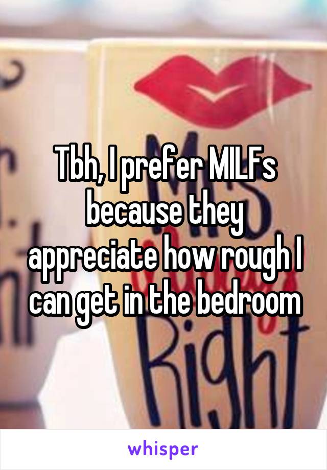Tbh, I prefer MILFs because they appreciate how rough I can get in the bedroom