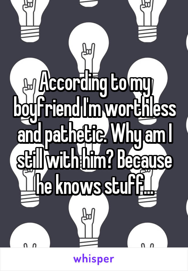According to my boyfriend I'm worthless and pathetic. Why am I still with him? Because he knows stuff...