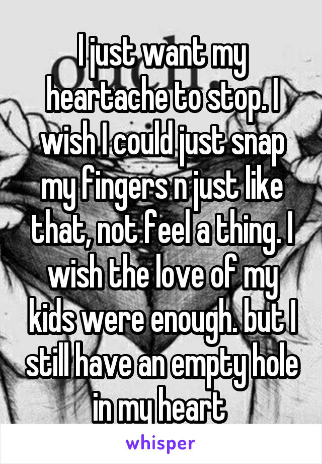 I just want my heartache to stop. I wish I could just snap my fingers n just like that, not feel a thing. I wish the love of my kids were enough. but I still have an empty hole in my heart 