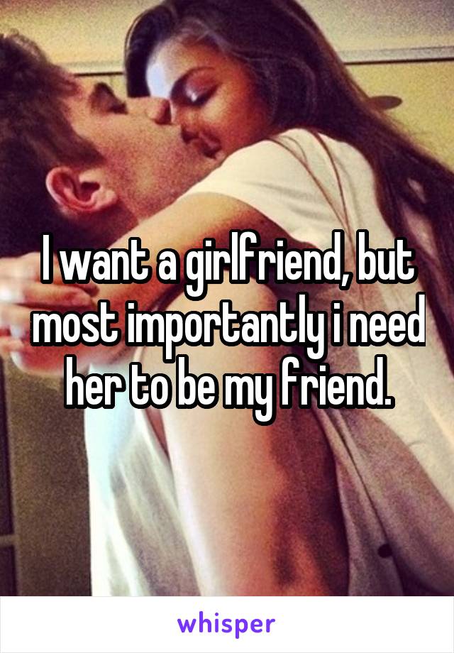 I want a girlfriend, but most importantly i need her to be my friend.
