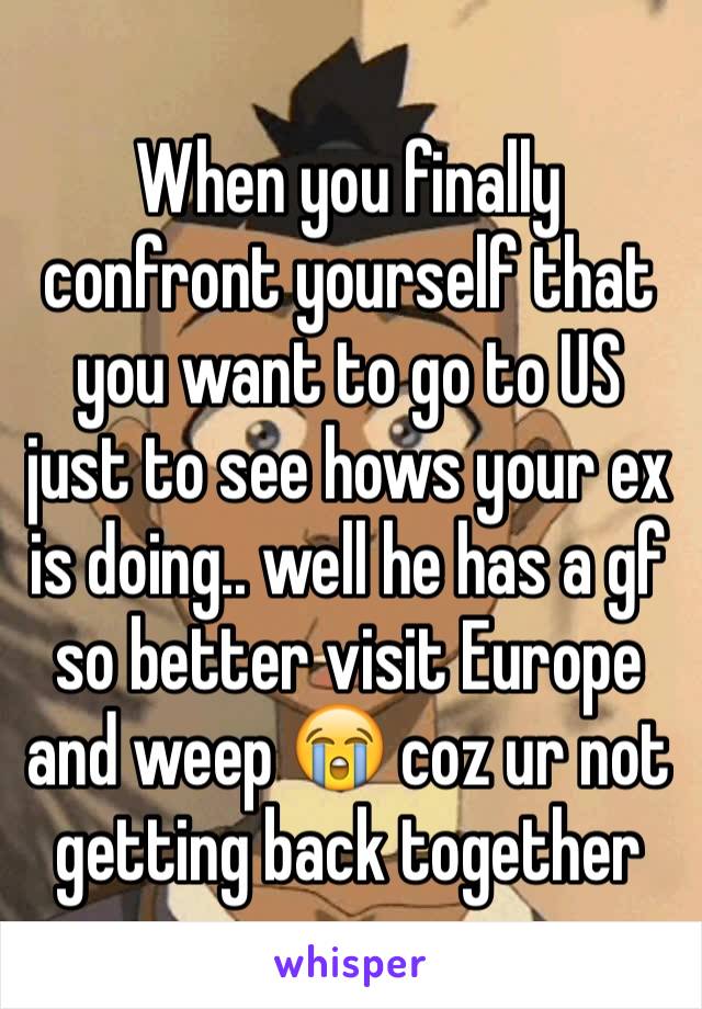 When you finally confront yourself that you want to go to US just to see hows your ex is doing.. well he has a gf so better visit Europe and weep 😭 coz ur not getting back together