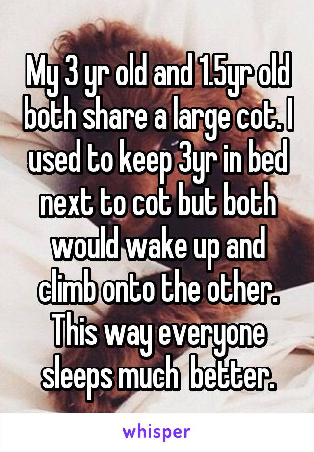 My 3 yr old and 1.5yr old both share a large cot. I used to keep 3yr in bed next to cot but both would wake up and climb onto the other. This way everyone sleeps much  better.